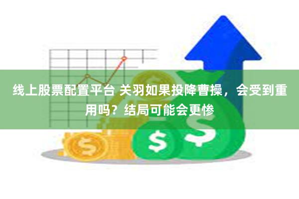 线上股票配置平台 关羽如果投降曹操，会受到重用吗？结局可能会更惨