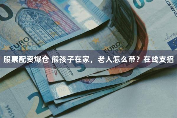 股票配资爆仓 熊孩子在家，老人怎么带？在线支招