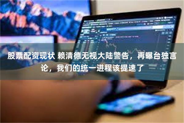 股票配资现状 赖清德无视大陆警告，再曝台独言论，我们的统一进程该提速了