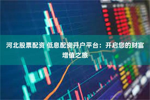 河北股票配资 低息配资开户平台：开启您的财富增值之旅