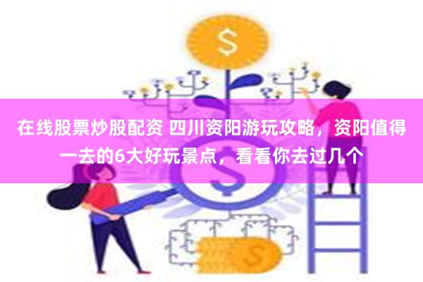 在线股票炒股配资 四川资阳游玩攻略，资阳值得一去的6大好玩景点，看看你去过几个