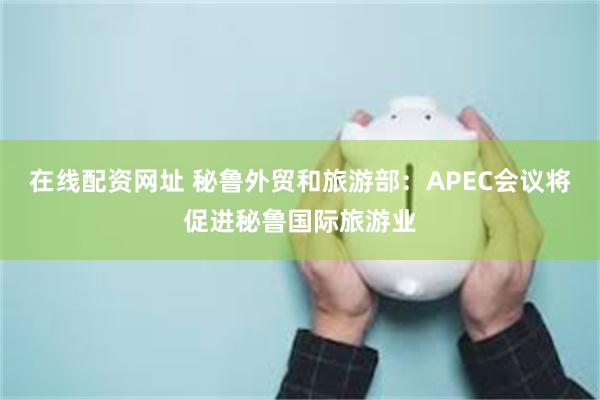 在线配资网址 秘鲁外贸和旅游部：APEC会议将促进秘鲁国际旅游业