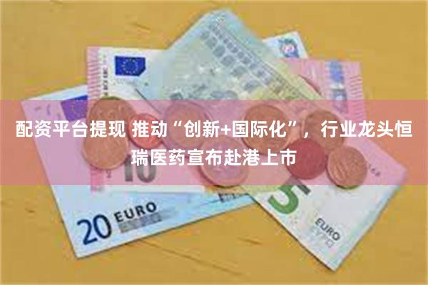 配资平台提现 推动“创新+国际化”，行业龙头恒瑞医药宣布赴港上市