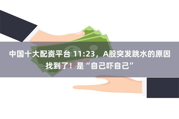 中国十大配资平台 11:23，A股突发跳水的原因找到了！是“自己吓自己”