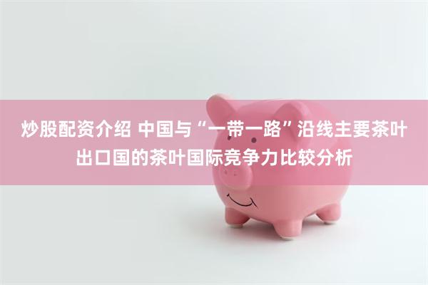 炒股配资介绍 中国与“一带一路”沿线主要茶叶出口国的茶叶国际竞争力比较分析