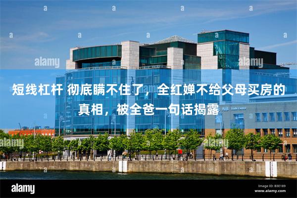 短线杠杆 彻底瞒不住了，全红婵不给父母买房的真相，被全爸一句话揭露