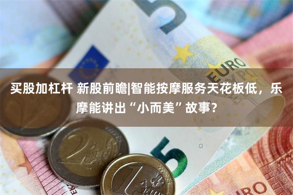 买股加杠杆 新股前瞻|智能按摩服务天花板低，乐摩能讲出“小而美”故事？