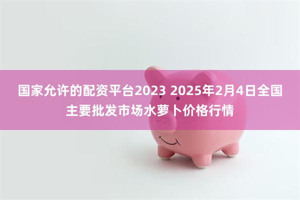 国家允许的配资平台2023 2025年2月4日全国主要批发市场水萝卜价格行情