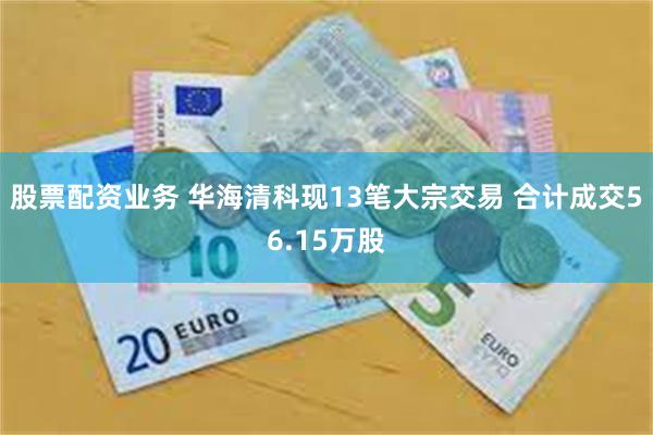 股票配资业务 华海清科现13笔大宗交易 合计成交56.15万股