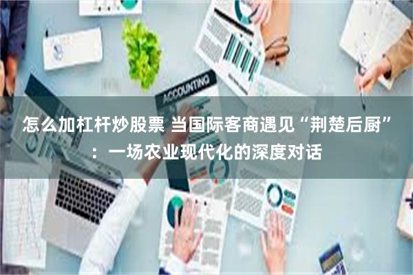 怎么加杠杆炒股票 当国际客商遇见“荆楚后厨”：一场农业现代化的深度对话