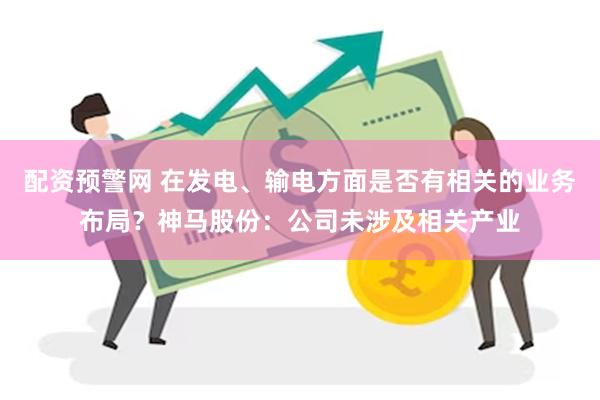 配资预警网 在发电、输电方面是否有相关的业务布局？神马股份：公司未涉及相关产业