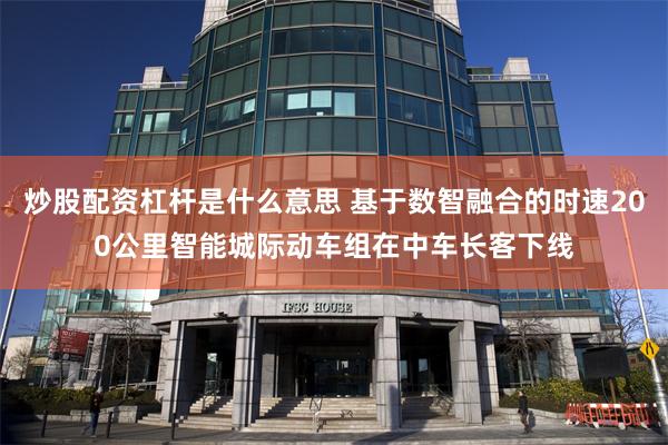 炒股配资杠杆是什么意思 基于数智融合的时速200公里智能城际动车组在中车长客下线