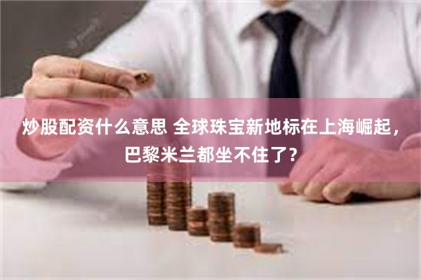 炒股配资什么意思 全球珠宝新地标在上海崛起，巴黎米兰都坐不住了？