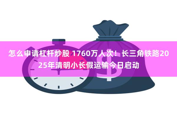 怎么申请杠杆炒股 1760万人次！长三角铁路2025年清明小长假运输今日启动