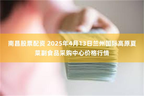 南昌股票配资 2025年4月13日兰州国际高原夏菜副食品采购中心价格行情
