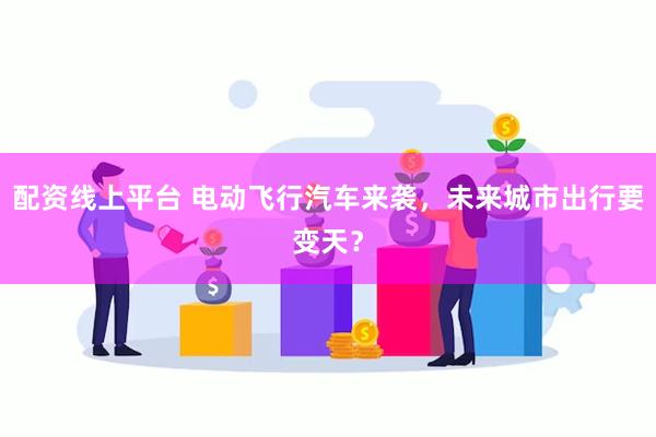 配资线上平台 电动飞行汽车来袭，未来城市出行要变天？