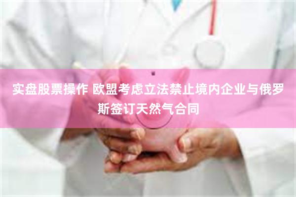 实盘股票操作 欧盟考虑立法禁止境内企业与俄罗斯签订天然气合同