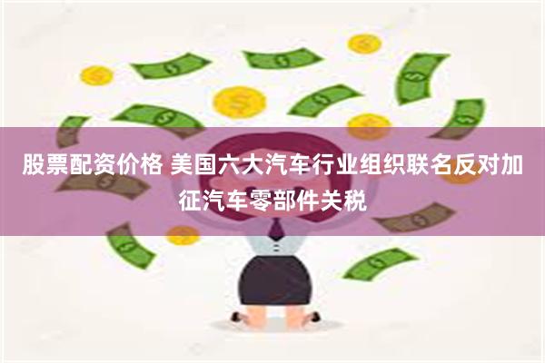 股票配资价格 美国六大汽车行业组织联名反对加征汽车零部件关税
