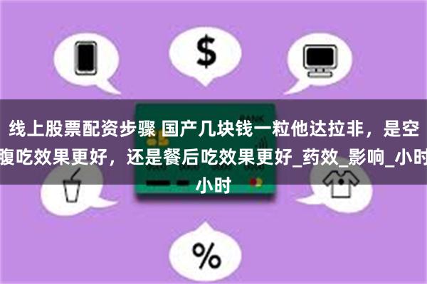 线上股票配资步骤 国产几块钱一粒他达拉非，是空腹吃效果更好，还是餐后吃效果更好_药效_影响_小时
