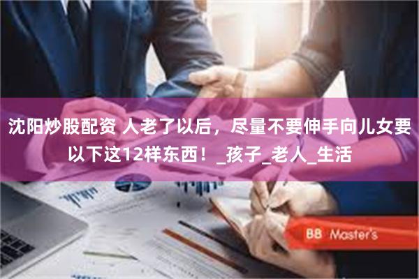 沈阳炒股配资 人老了以后，尽量不要伸手向儿女要以下这12样东西！_孩子_老人_生活